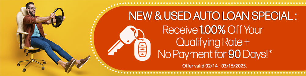 New and used auto loan special: Receive 1.00% off your qualifying rate, plus no payment for 90 days! Offer valid 02-14 through 03-15-2025.