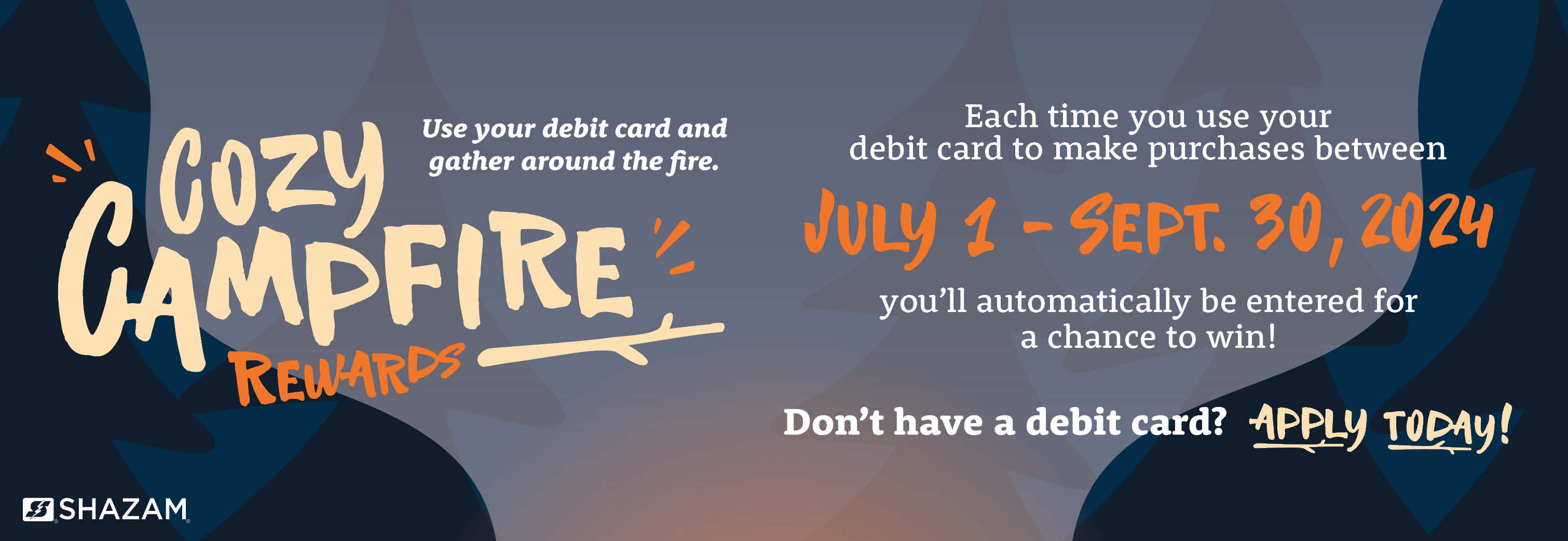 Cozy campfire rewards! Use your debit card and gather around the fire. Each time you use your debit card to make purchases between July 1 and September 30, 2024 you're automatically entered for a chance to win! Don't have a debit card? Apply today!