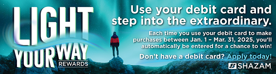 Light your way rewards. Use your debit card and step into the extraordinary. Each time you use your debit card to make purchases between Jan. 1 and March 31, 2025, you'll automatically be entered for a chance to win! Don't have a debit card? Apply today!